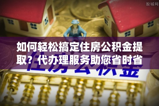 朱家尖如何轻松搞定住房公积金提取？代办理服务助您省时省力