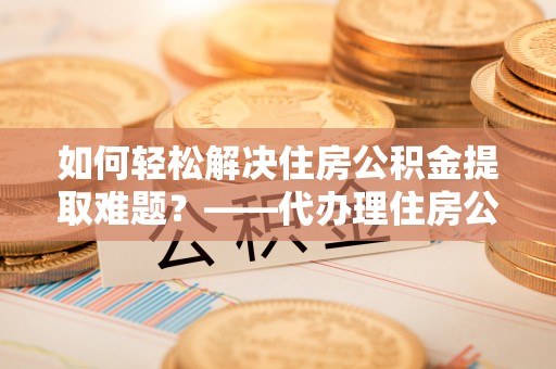 朱家尖如何轻松解决住房公积金提取难题？——代办理住房公积金提取服务解析