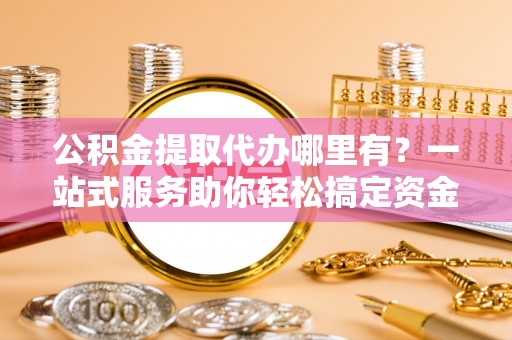 朱家尖公积金提取代办哪里有？一站式服务助你轻松搞定资金难题