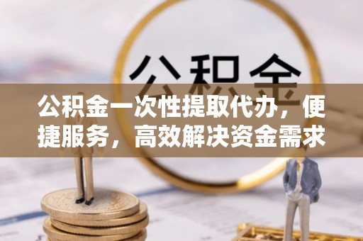 朱家尖公积金一次性提取代办，便捷服务，高效解决资金需求