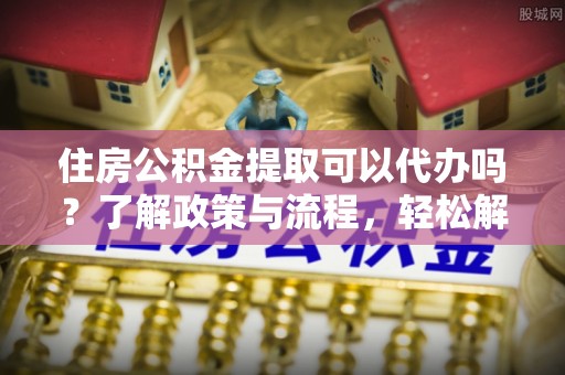 朱家尖住房公积金提取可以代办吗？了解政策与流程，轻松解决疑惑