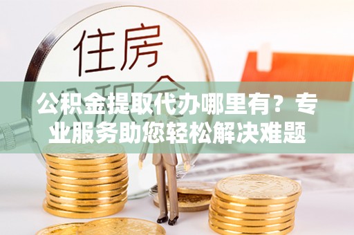 朱家尖公积金提取代办哪里有？专业服务助您轻松解决难题