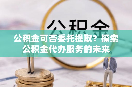 朱家尖公积金可否委托提取？探索公积金代办服务的未来